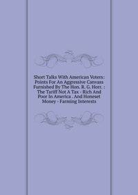 Short Talks With American Voters: Points For An Aggressive Canvass Furnished By The Hon. R. G. Horr. : The Tariff Not A Tax - Rich And Poor In America . And Honeset Money - Farming Interests