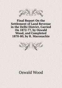 Final Report On the Settlement of Land Revenue in the Delhi District, Carried On 1872-77, by Oswald Wood, and Completed 1878-80, by R. Maconachie