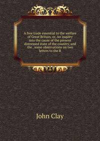 A free trade essential to the welfare of Great Britain, or, An inquiry into the cause of the present distressed state of the country, and the . some observations on two letters to the R