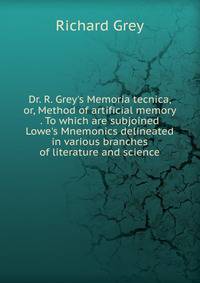Dr. R. Grey's Memoria tecnica, or, Method of artificial memory . To which are subjoined Lowe's Mnemonics delineated in various branches of literature and science