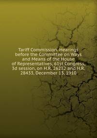 Tariff Commission. Hearings before the Committee on Ways and Means of the House of Representatives, 61st Congress, 3d session, on H.R. 26232 and H.R. 28433, December 13, 1910