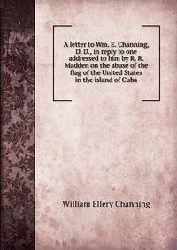 A letter to Wm. E. Channing, D. D., in reply to one addressed to him by R. R. Madden on the abuse of the flag of the United States in the island of Cuba