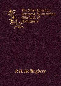 The Silver Question Reviewed, by an Indian Official R. H. Hollingbery.