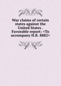 War claims of certain states against the United States . Favorable report: <To accompany H.R. 8882>