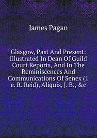 Glasgow, Past And Present: Illustrated In Dean Of Guild Court Reports, And In The Reminiscences And Communications Of Senex (i.e. R. Reid), Aliquis, J. B., &amp;c