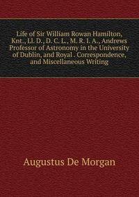 Life of Sir William Rowan Hamilton, Knt., Ll. D., D. C. L., M. R. I. A., Andrews Professor of Astronomy in the University of Dublin, and Royal . Correspondence, and Miscellaneous Writing
