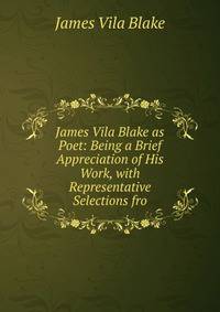James Vila Blake as Poet: Being a Brief Appreciation of His Work, with Representative Selections fro