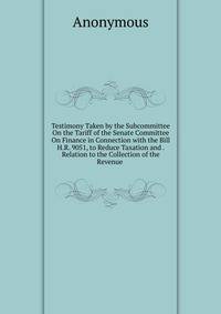 Testimony Taken by the Subcommittee On the Tariff of the Senate Committee On Finance in Connection with the Bill H.R. 9051, to Reduce Taxation and . Relation to the Collection of the Revenue .