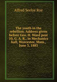 The youth in the rebellion. Address given before Geo. H. Ward post 10, G. A. R., in Mechanics hall, Worcester, Mass., June 3, 1883