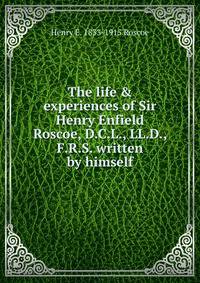 The life &amp; experiences of Sir Henry Enfield Roscoe, D.C.L., LL.D., F.R.S. written by himself
