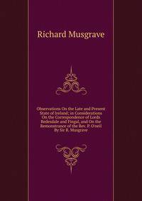 Observations On the Late and Present State of Ireland; in Considerations On the Correspondence of Lords Redesdale and Fingal, and On the Remonstrance of the Rev. P. O'neil By Sir R. Musgrave.