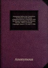 Arguments Before the Committee On Patents of the House of Representatives, Conjointly with the Senate Committee On Patents, On H.R. 19853, to Amend . Copyright: June 6, 7, 8, and 9, 1906