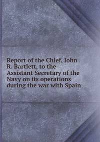 Report of the Chief, John R. Bartlett, to the Assistant Secretary of the Navy on its operations during the war with Spain