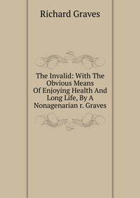 The Invalid: With The Obvious Means Of Enjoying Health And Long Life, By A Nonagenarian r. Graves.