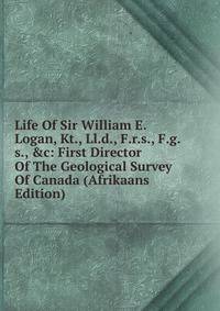 Life Of Sir William E. Logan, Kt., Ll.d., F.r.s., F.g.s., &amp;c: First Director Of The Geological Survey Of Canada (Afrikaans Edition)