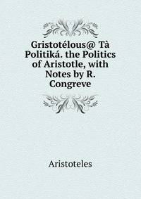 Gristotelous@ Ta Politika. the Politics of Aristotle, with Notes by R. Congreve