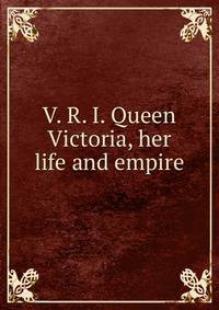V. R. I. Queen Victoria, her life and empire