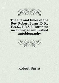 The life and times of the Rev. Robert Burns, D.D., F.A.S., F.R.S.E. Toronto: including an unfinished autobiography
