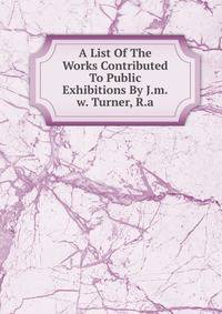 A List Of The Works Contributed To Public Exhibitions By J.m.w. Turner, R.a.