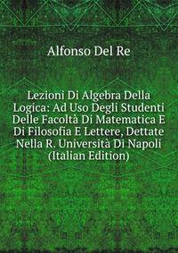Lezioni Di Algebra Della Logica: Ad Uso Degli Studenti Delle Facolta Di Matematica E Di Filosofia E Lettere, Dettate Nella R. Universita Di Napoli (Italian Edition)