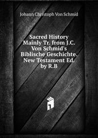 Sacred History Mainly Tr. from J.C. Von Schmid's Biblische Geschichte. New Testament Ed. by R.B