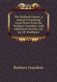 The Midland Garner, a Journal Containing Local Notes from the 'banbury Guardian', with Additional Articles. Ed. by J.R. Wodhams