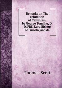 Remarks on The refutation of Calvinism, by George Tomline, D. D. FRS. Lord Bishop of Lincoln, and de