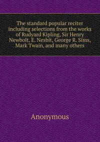The standard popular reciter including selections from the works of Rudyard Kipling, Sir Henry Newbolt, E. Nesbit, George R. Sims, Mark Twain, and many others
