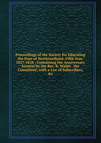Proceedings of the Society for Educating the Poor of Newfoundland: Fifth Year, 1827-1828 : Containing the Anniversary Sermon by the Rev. R. Waldo . the Committee, with a List of Subscribers, &amp;c
