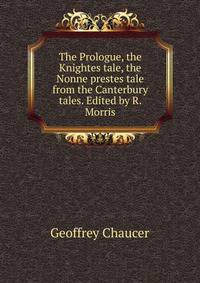 The Prologue, the Knightes tale, the Nonne prestes tale from the Canterbury tales. Edited by R. Morris
