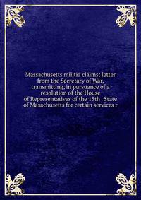 Massachusetts militia claims: letter from the Secretary of War, transmitting, in pursuance of a resolution of the House of Representatives of the 15th . State of Masachusetts for certain services r