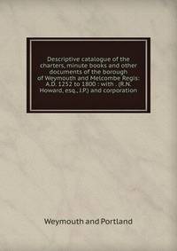 Descriptive catalogue of the charters, minute books and other documents of the borough of Weymouth and Melcombe Regis: A.D. 1252 to 1800 : with . (R.N. Howard, esq., J.P.) and corporation.