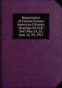 Repatriation of Certain Former American Citizens: Hearings.On H.R. 3647.May 24, 25, June 14, 29, 1917