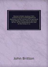 Memoir of John Aubrey, F.R.S., embracing his autobiographical sketches, a brief review of his personal and literary merits, and an account of his . of his contemporaries, and of the times in w