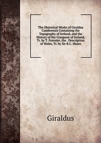 The Historical Works of Giraldus Cambrensis Containing the Topography of Ireland, and the History of the Conquest of Ireland, Tr. by T. Forester. the . Description of Wales, Tr. by Sir R.C. Hoare