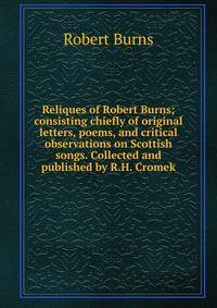Reliques of Robert Burns; consisting chiefly of original letters, poems, and critical observations on Scottish songs. Collected and published by R.H. Cromek