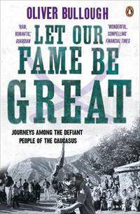 Let Our Fame Be Great: Journeys Among the Defiant People of the Caucasus. Oliver Bullough
