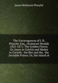 The Extravaganzas of J. R. Planche, Esq., (Somerset Herald) 1825-1871: The Golden Fleece; Or, Jason in Colchis and Medea in Corinth. the Bee and the . the Invisible Prince; Or, the Island of
