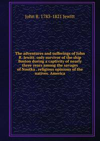 The adventures and sufferings of John R. Jewitt: only survivor of the ship Boston during a captivity of nearly three years among the savages of Nootka . religious opinions of the natives. America