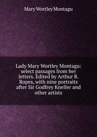 Lady Mary Wortley Montagu: select passages from her letters. Edited by Arthur R. Ropes, with nine portraits after Sir Godfrey Kneller and other artists