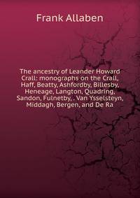 The ancestry of Leander Howard Crall: monographs on the Crall, Haff, Beatty, Ashfordby, Billesby, Heneage, Langton, Quadring, Sandon, Fulnetby, . Van Ysselsteyn, Middagh, Bergen, and De Ra