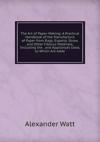 The Art of Paper-Making: A Practical Handbook of the Manufacture of Paper from Rags, Esparto, Straw, and Other Fibrous Materials, Including the . and Appliances Used, to Which Are Adde