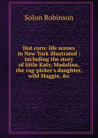 Hot corn: life scenes in New York illustrated : including the story of little Katy, Madalina, the rag-picker's daughter, wild Maggie, &amp;c