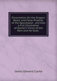 Dissertation On the Dragon: Beast, and False-Prophet, of the Apocalypse . and Also a Full Illustration of Daniel's Vision of the Ram and He-Goat. .