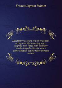 Descriptive account of an horizontal-acting and disconnecting spur-torpedo-ram fitted with auxiliary needle-torpedo-thrusts: also a dome-shaped, double roller one gun turrent