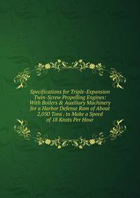 Specifications for Triple-Expansion Twin-Screw Propelling Engines: With Boilers &amp; Auxiliary Machinery for a Harbor Defense Ram of About 2,050 Tons . to Make a Speed of 18 Knots Per Hour