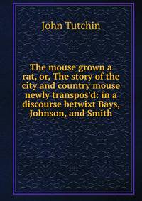 The mouse grown a rat, or, The story of the city and country mouse newly transpos'd: in a discourse betwixt Bays, Johnson, and Smith