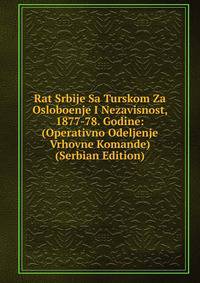 Rat Srbije Sa Turskom Za Osloboenje I Nezavisnost, 1877-78. Godine: (Operativno Odeljenje Vrhovne Komande) (Serbian Edition)