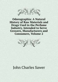 Odorographia: A Natural History of Raw Materials and Drugs Used in the Perfume Industry. Intended to Serve Growers, Manufacturers and Consumers, Volume 2