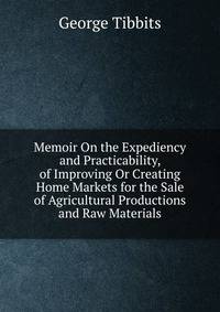 Memoir On the Expediency and Practicability, of Improving Or Creating Home Markets for the Sale of Agricultural Productions and Raw Materials